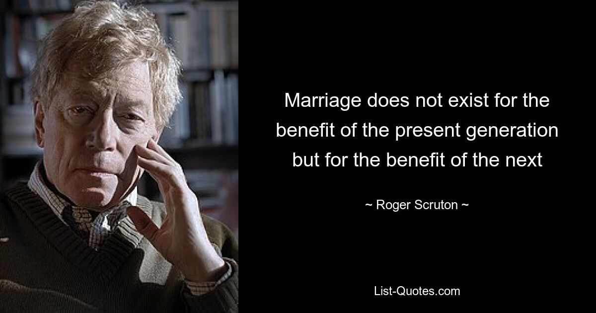 Marriage does not exist for the benefit of the present generation but for the benefit of the next — © Roger Scruton