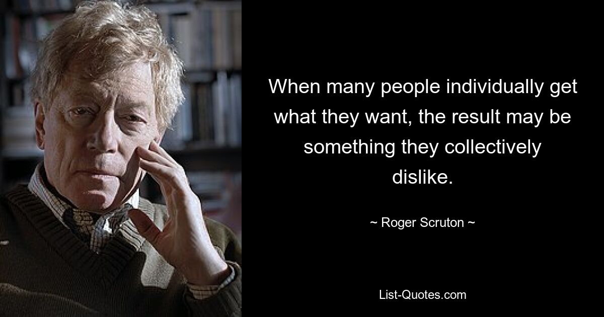 When many people individually get what they want, the result may be something they collectively dislike. — © Roger Scruton