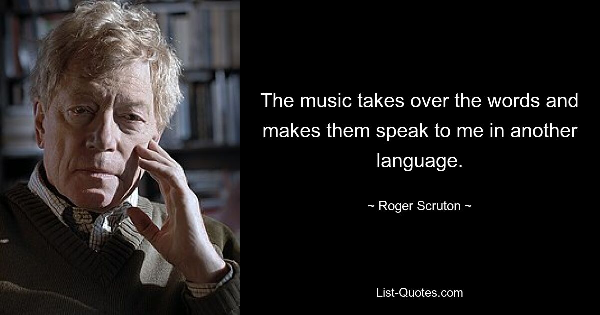 The music takes over the words and makes them speak to me in another language. — © Roger Scruton