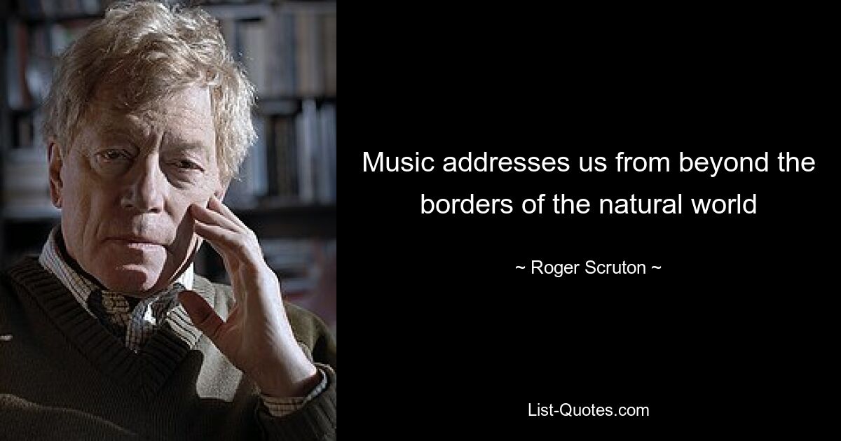 Music addresses us from beyond the borders of the natural world — © Roger Scruton