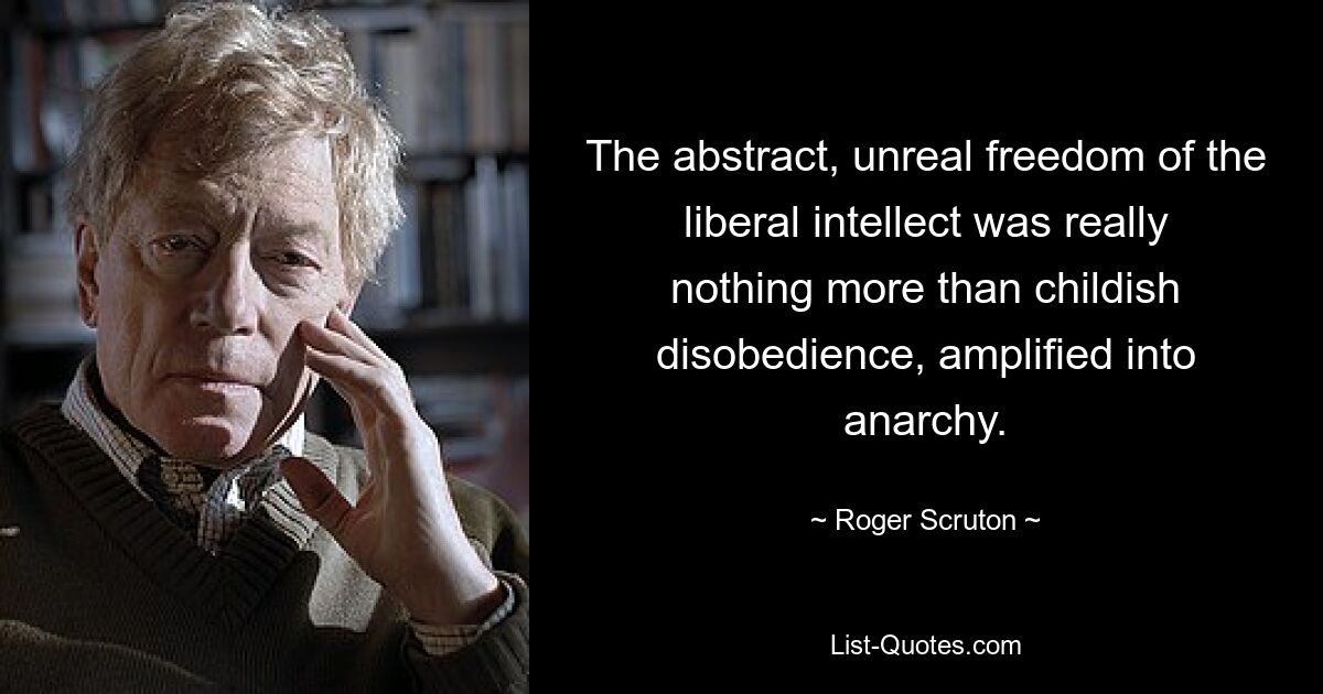 The abstract, unreal freedom of the liberal intellect was really nothing more than childish disobedience, amplified into anarchy. — © Roger Scruton