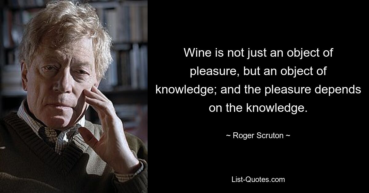 Wine is not just an object of pleasure, but an object of knowledge; and the pleasure depends on the knowledge. — © Roger Scruton