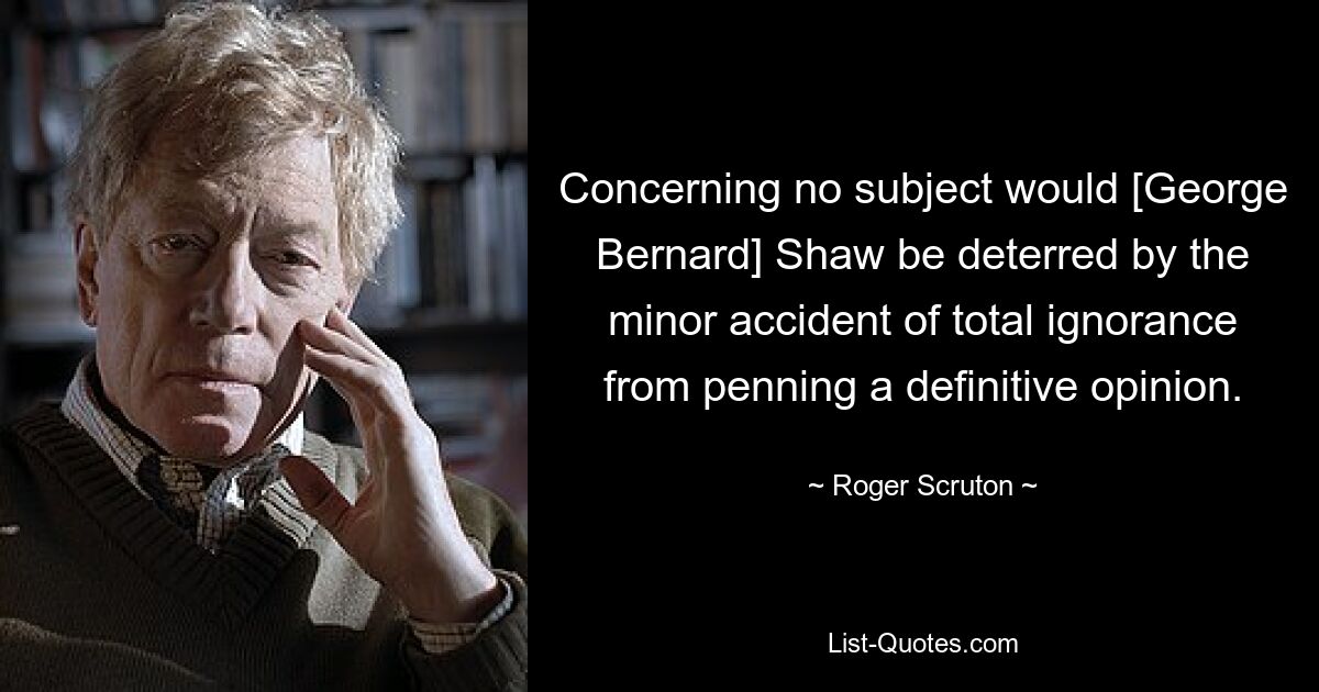 Concerning no subject would [George Bernard] Shaw be deterred by the minor accident of total ignorance from penning a definitive opinion. — © Roger Scruton