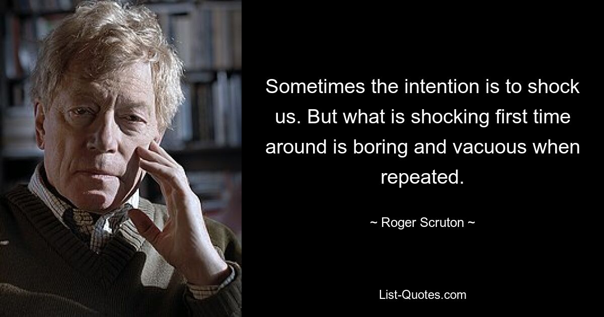 Sometimes the intention is to shock us. But what is shocking first time around is boring and vacuous when repeated. — © Roger Scruton