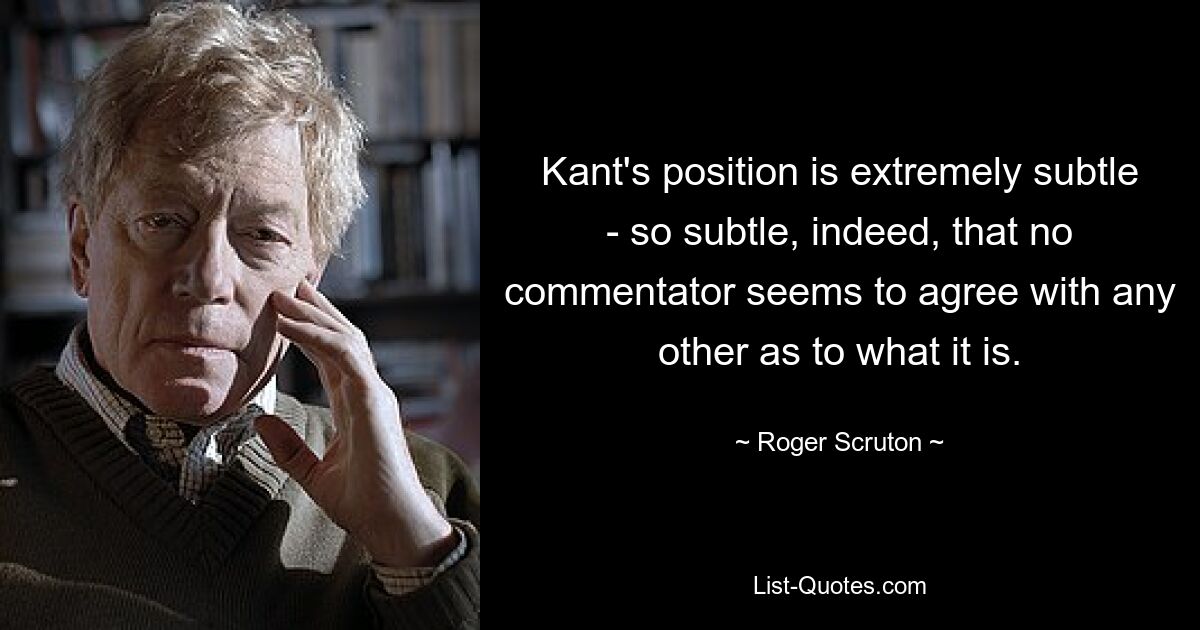 Kant's position is extremely subtle - so subtle, indeed, that no commentator seems to agree with any other as to what it is. — © Roger Scruton