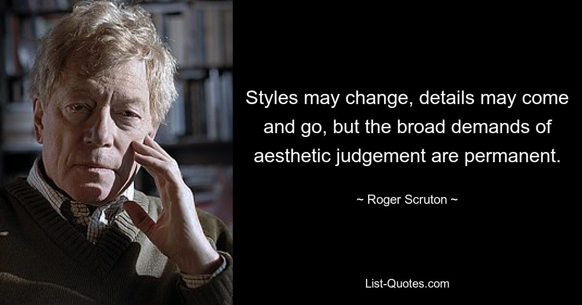 Styles may change, details may come and go, but the broad demands of aesthetic judgement are permanent. — © Roger Scruton