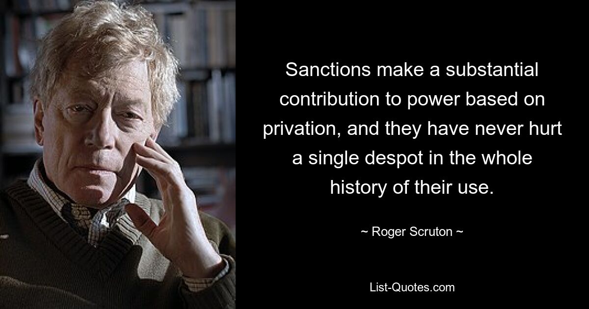 Sanctions make a substantial contribution to power based on privation, and they have never hurt a single despot in the whole history of their use. — © Roger Scruton