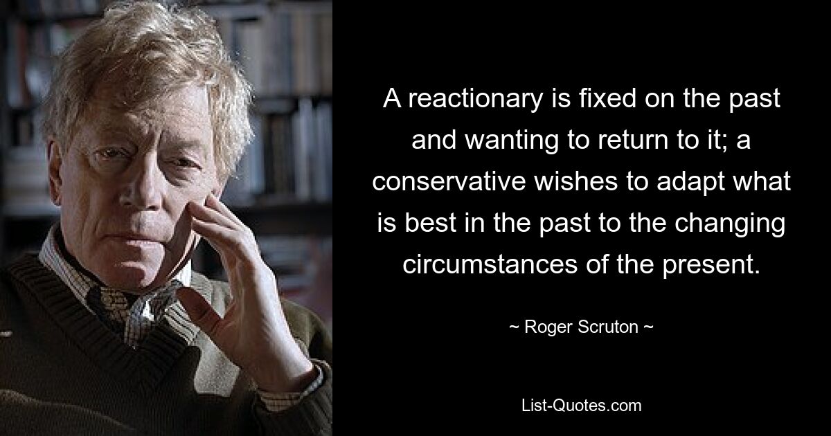 A reactionary is fixed on the past and wanting to return to it; a conservative wishes to adapt what is best in the past to the changing circumstances of the present. — © Roger Scruton