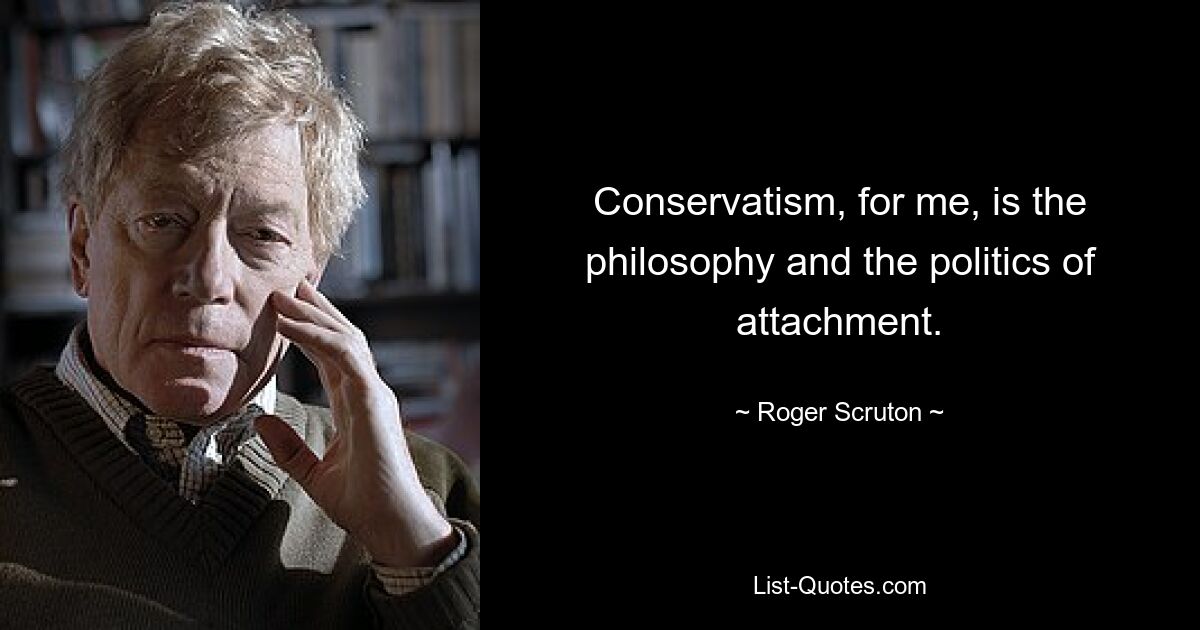 Conservatism, for me, is the philosophy and the politics of attachment. — © Roger Scruton