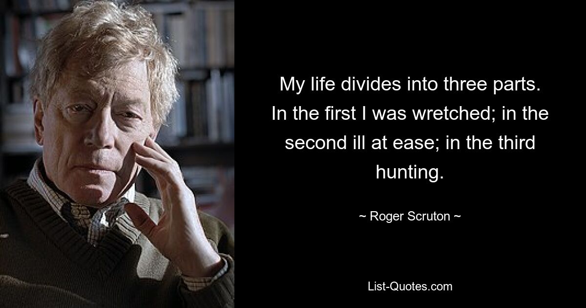 My life divides into three parts. In the first I was wretched; in the second ill at ease; in the third hunting. — © Roger Scruton