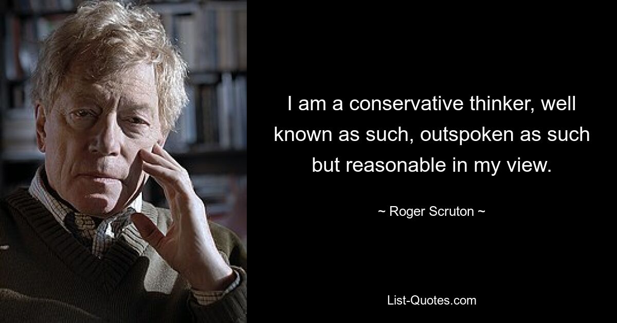 I am a conservative thinker, well known as such, outspoken as such but reasonable in my view. — © Roger Scruton