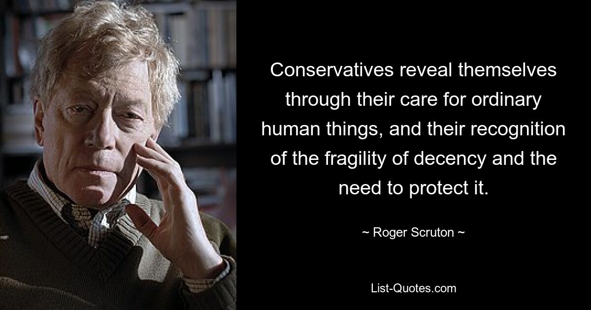 Conservatives reveal themselves through their care for ordinary human things, and their recognition of the fragility of decency and the need to protect it. — © Roger Scruton