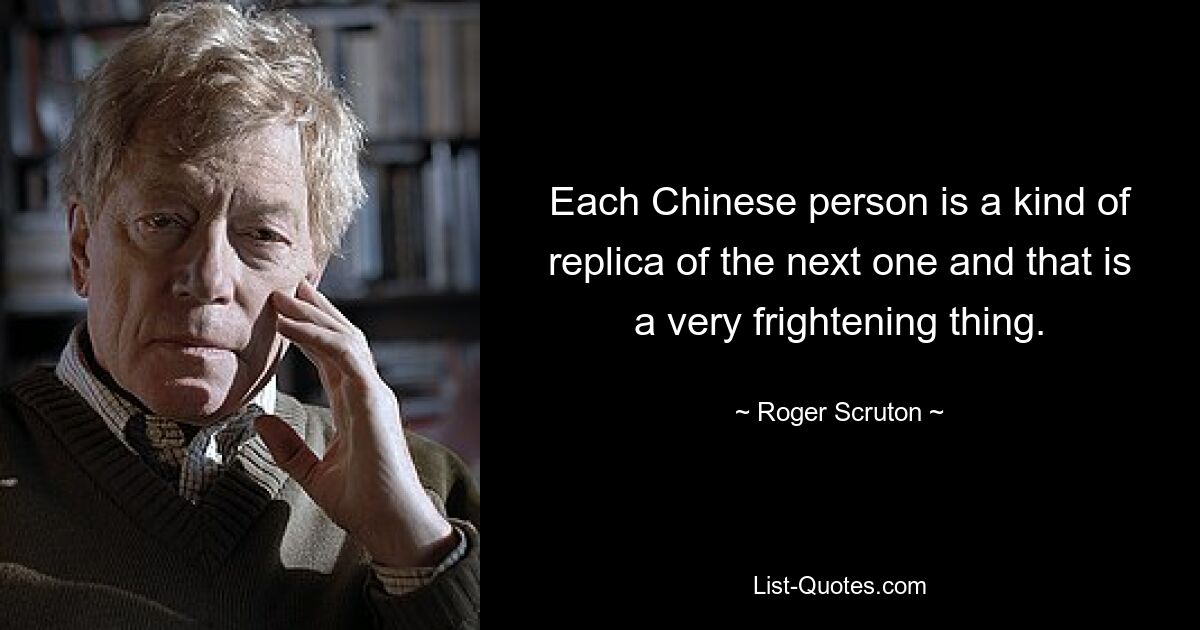 Each Chinese person is a kind of replica of the next one and that is a very frightening thing. — © Roger Scruton