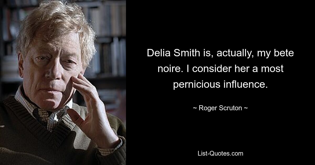 Delia Smith is, actually, my bete noire. I consider her a most pernicious influence. — © Roger Scruton