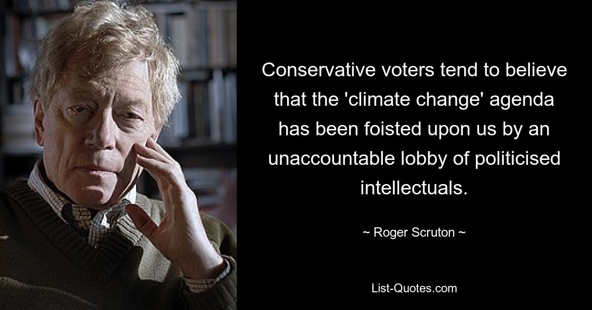 Conservative voters tend to believe that the 'climate change' agenda has been foisted upon us by an unaccountable lobby of politicised intellectuals. — © Roger Scruton