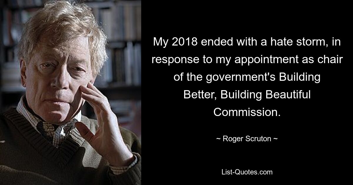 My 2018 ended with a hate storm, in response to my appointment as chair of the government's Building Better, Building Beautiful Commission. — © Roger Scruton