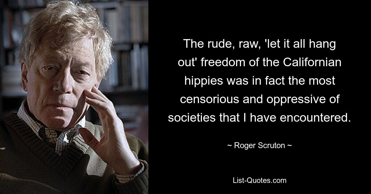 The rude, raw, 'let it all hang out' freedom of the Californian hippies was in fact the most censorious and oppressive of societies that I have encountered. — © Roger Scruton