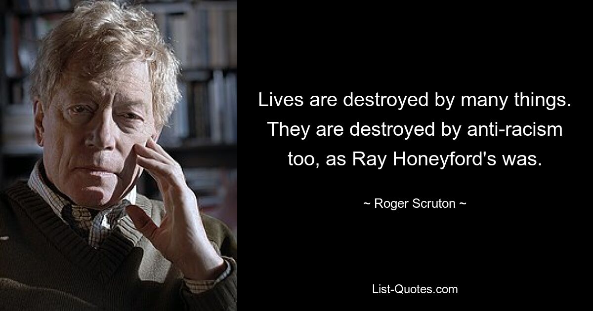 Lives are destroyed by many things. They are destroyed by anti-racism too, as Ray Honeyford's was. — © Roger Scruton