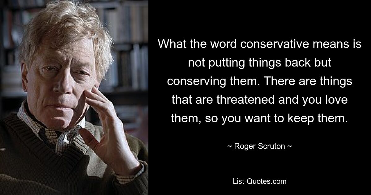 What the word conservative means is not putting things back but conserving them. There are things that are threatened and you love them, so you want to keep them. — © Roger Scruton