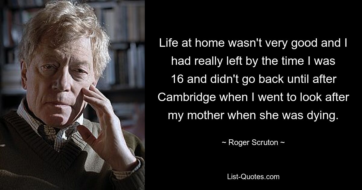 Life at home wasn't very good and I had really left by the time I was 16 and didn't go back until after Cambridge when I went to look after my mother when she was dying. — © Roger Scruton