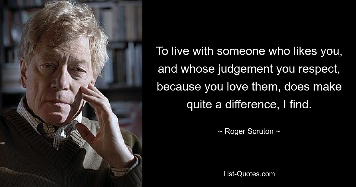 To live with someone who likes you, and whose judgement you respect, because you love them, does make quite a difference, I find. — © Roger Scruton