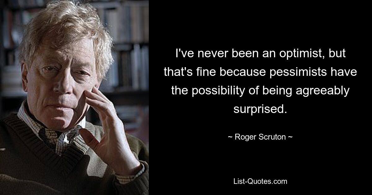 I've never been an optimist, but that's fine because pessimists have the possibility of being agreeably surprised. — © Roger Scruton