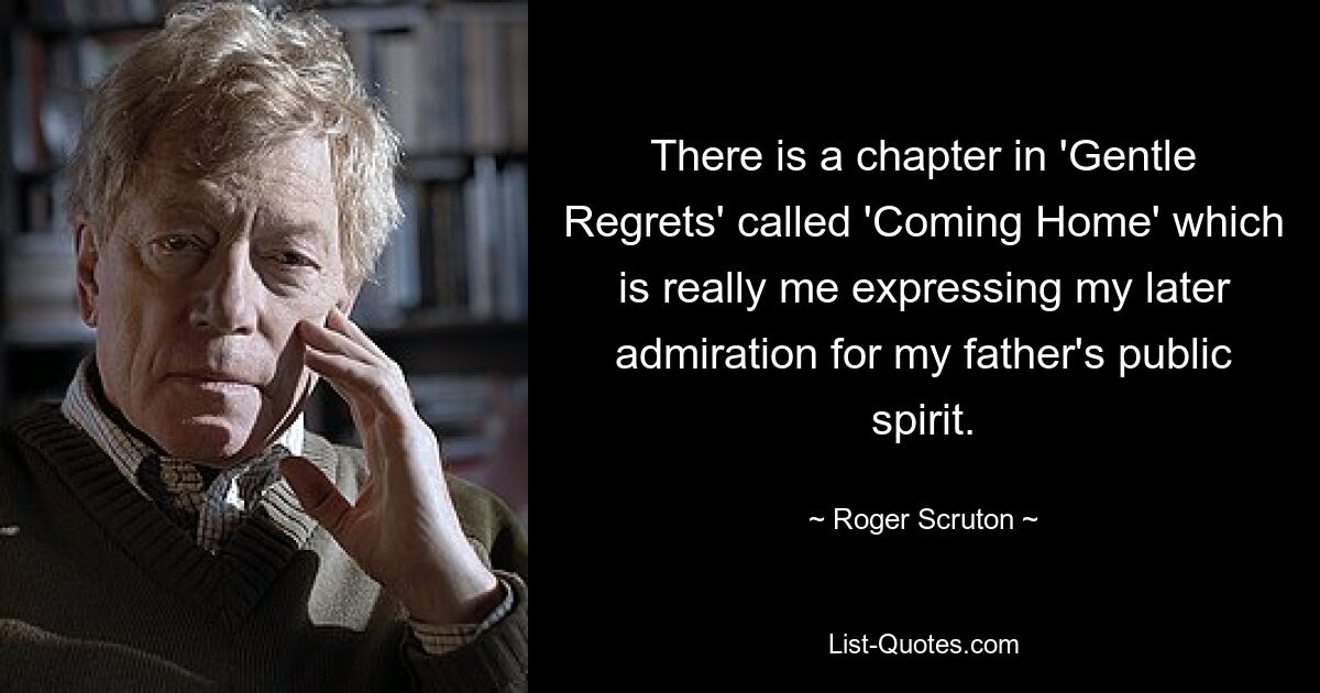 There is a chapter in 'Gentle Regrets' called 'Coming Home' which is really me expressing my later admiration for my father's public spirit. — © Roger Scruton