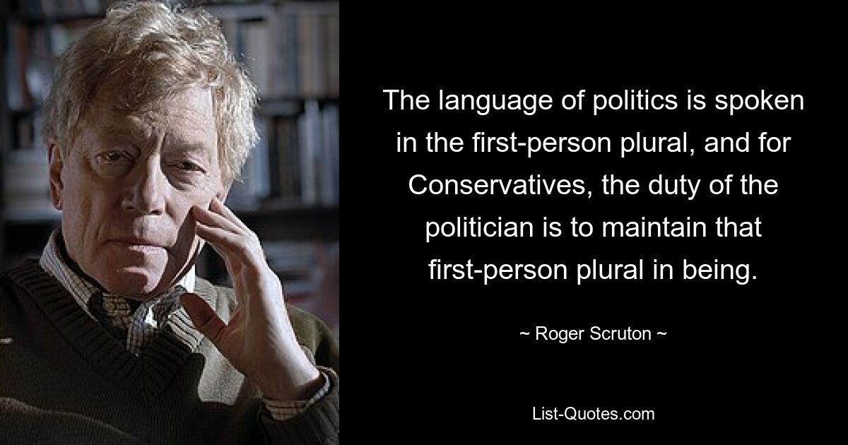 The language of politics is spoken in the first-person plural, and for Conservatives, the duty of the politician is to maintain that first-person plural in being. — © Roger Scruton