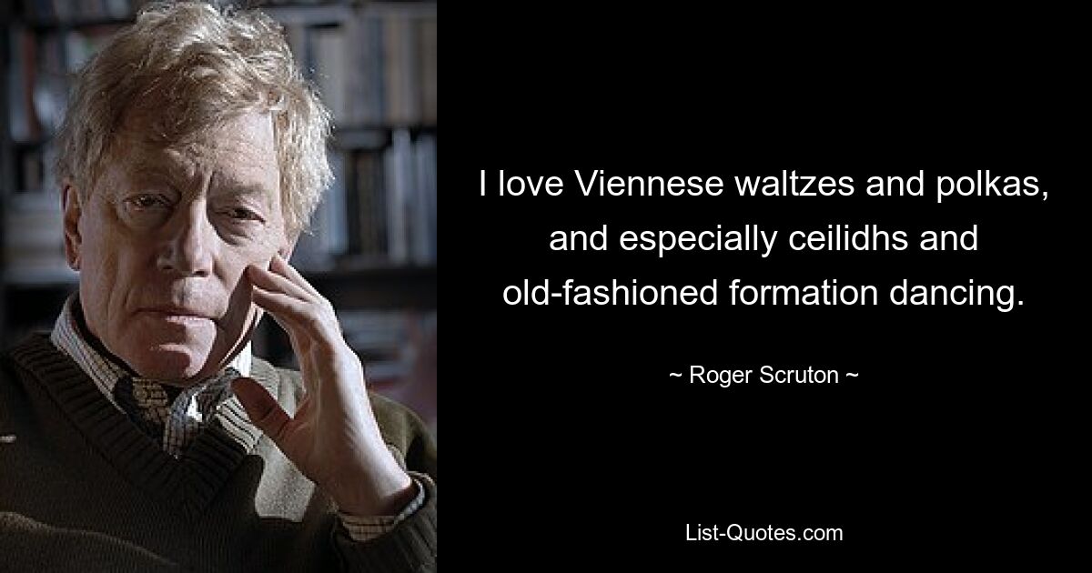 I love Viennese waltzes and polkas, and especially ceilidhs and old-fashioned formation dancing. — © Roger Scruton