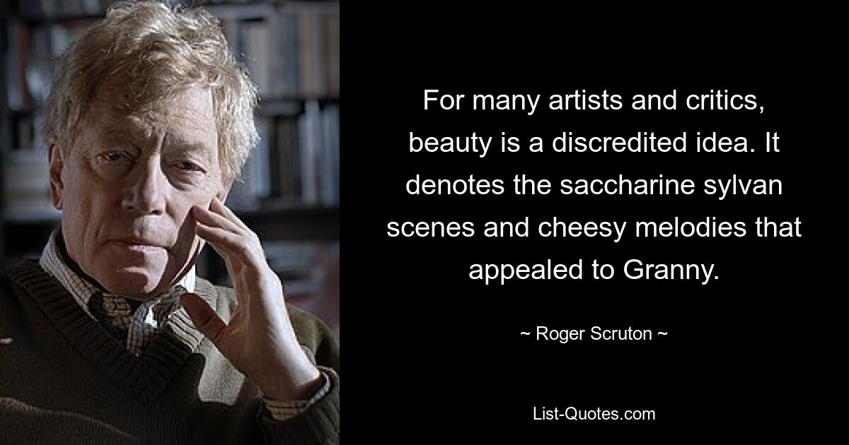 For many artists and critics, beauty is a discredited idea. It denotes the saccharine sylvan scenes and cheesy melodies that appealed to Granny. — © Roger Scruton