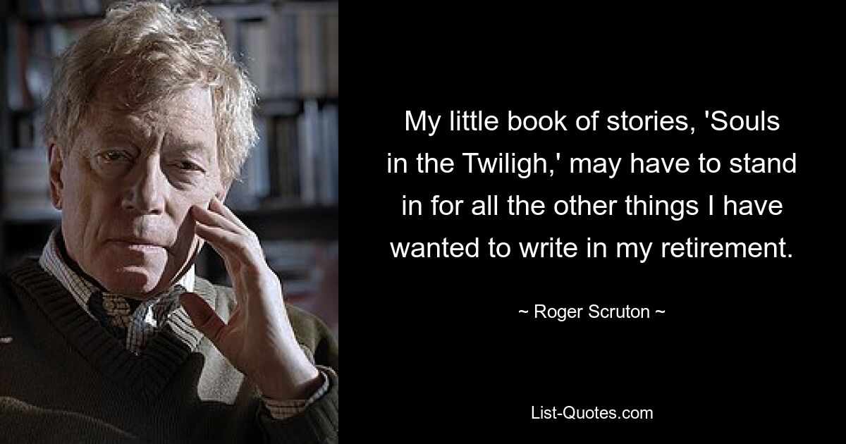 My little book of stories, 'Souls in the Twiligh,' may have to stand in for all the other things I have wanted to write in my retirement. — © Roger Scruton