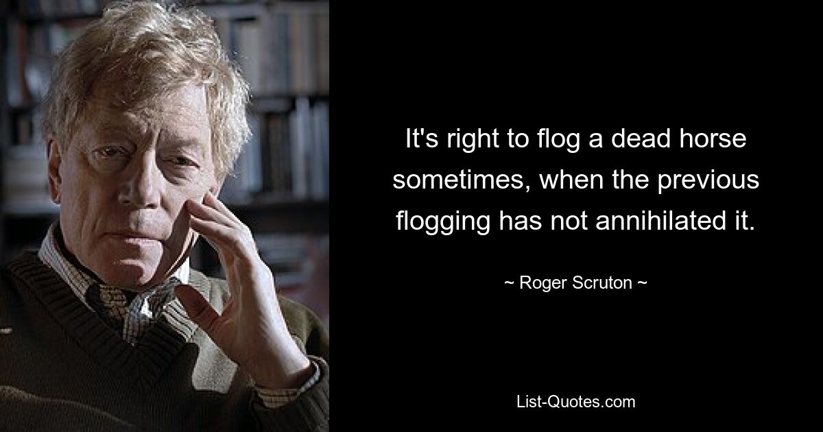 It's right to flog a dead horse sometimes, when the previous flogging has not annihilated it. — © Roger Scruton