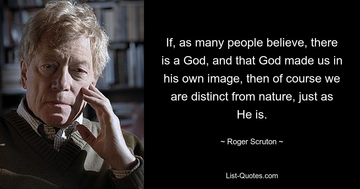 If, as many people believe, there is a God, and that God made us in his own image, then of course we are distinct from nature, just as He is. — © Roger Scruton