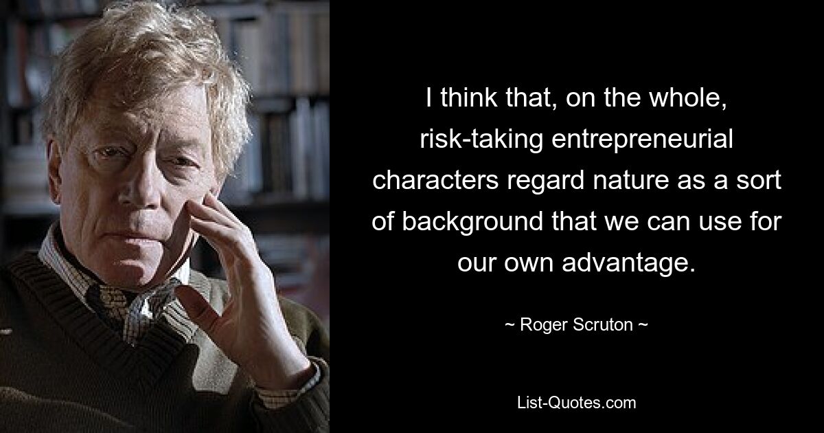 I think that, on the whole, risk-taking entrepreneurial characters regard nature as a sort of background that we can use for our own advantage. — © Roger Scruton