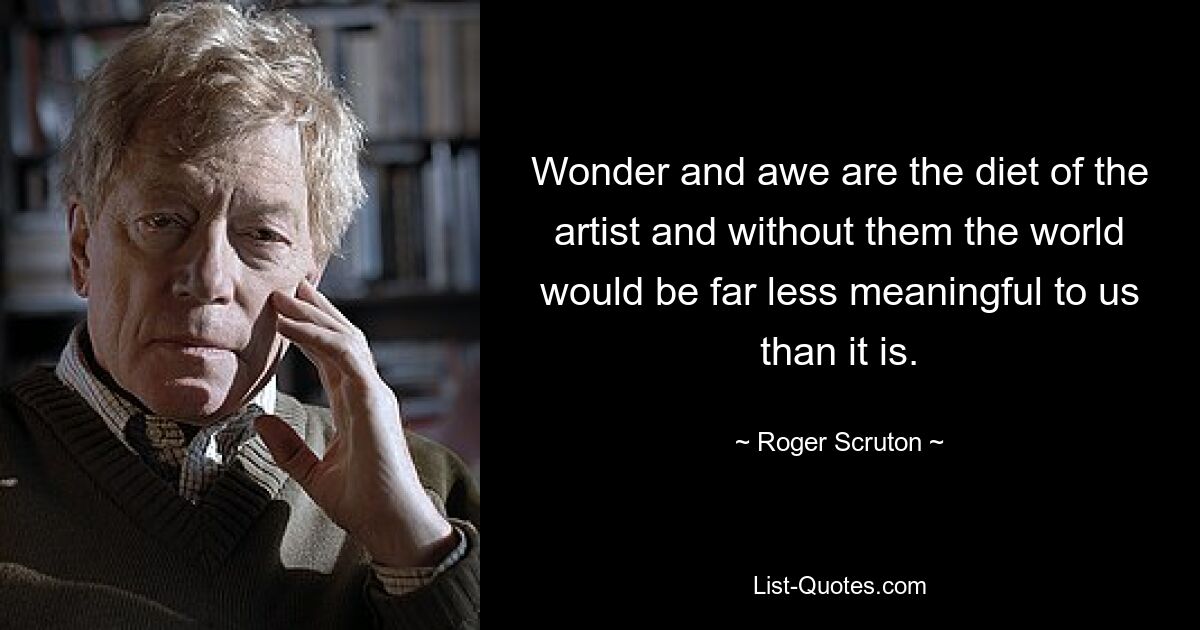 Wonder and awe are the diet of the artist and without them the world would be far less meaningful to us than it is. — © Roger Scruton