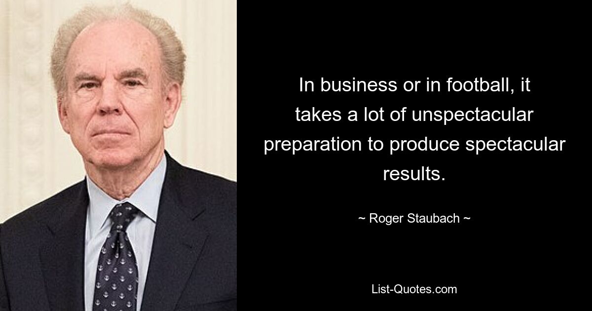 In business or in football, it takes a lot of unspectacular preparation to produce spectacular results. — © Roger Staubach