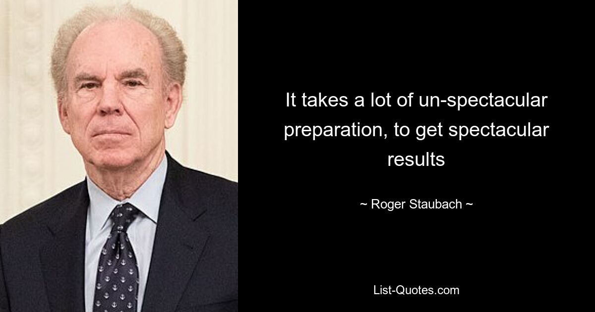 It takes a lot of un-spectacular preparation, to get spectacular results — © Roger Staubach