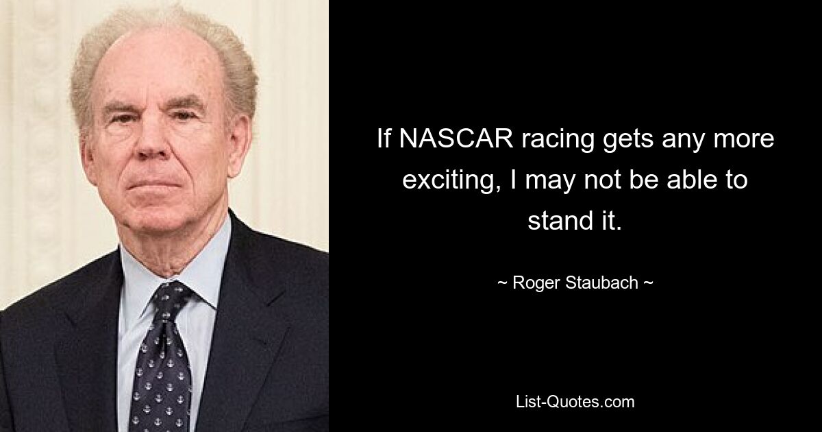 If NASCAR racing gets any more exciting, I may not be able to stand it. — © Roger Staubach