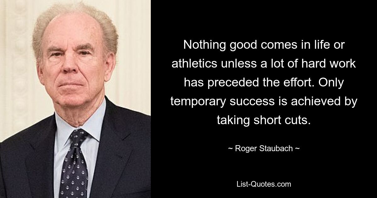 Nothing good comes in life or athletics unless a lot of hard work has preceded the effort. Only temporary success is achieved by taking short cuts. — © Roger Staubach