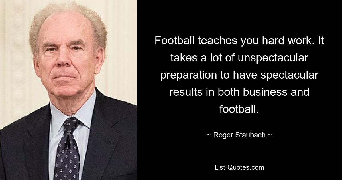 Football teaches you hard work. It takes a lot of unspectacular preparation to have spectacular results in both business and football. — © Roger Staubach