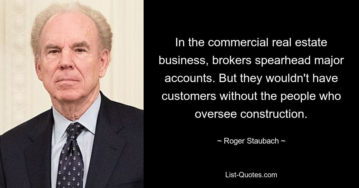 In the commercial real estate business, brokers spearhead major accounts. But they wouldn't have customers without the people who oversee construction. — © Roger Staubach