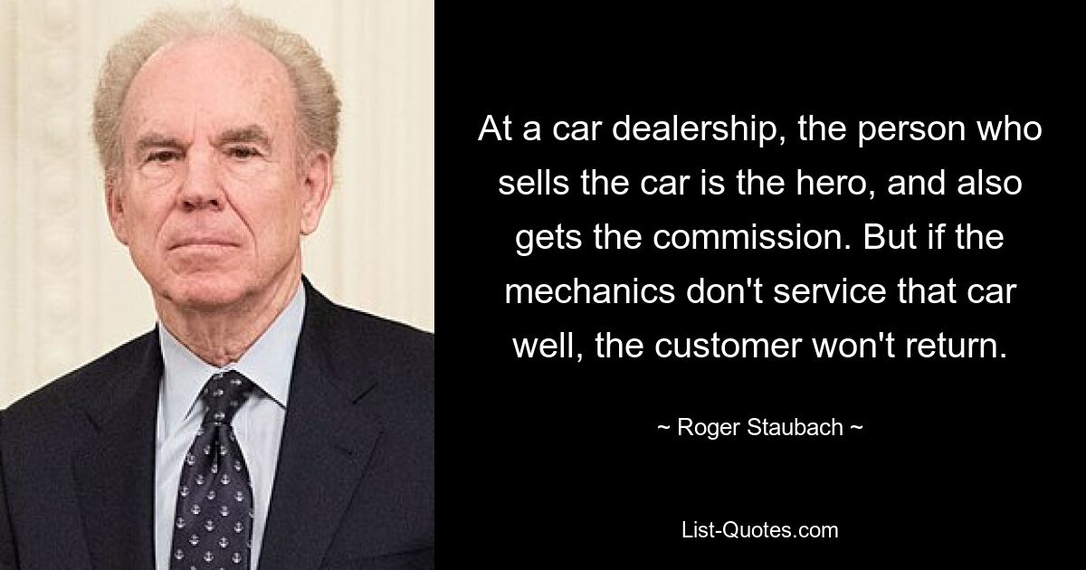 At a car dealership, the person who sells the car is the hero, and also gets the commission. But if the mechanics don't service that car well, the customer won't return. — © Roger Staubach