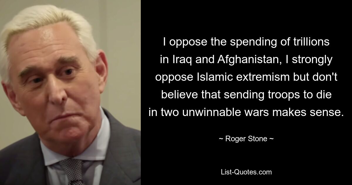 I oppose the spending of trillions in Iraq and Afghanistan, I strongly oppose Islamic extremism but don't believe that sending troops to die in two unwinnable wars makes sense. — © Roger Stone