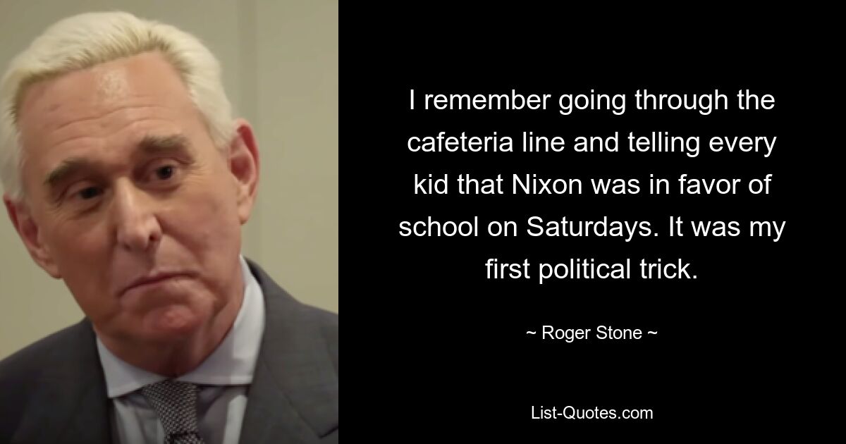 I remember going through the cafeteria line and telling every kid that Nixon was in favor of school on Saturdays. It was my first political trick. — © Roger Stone