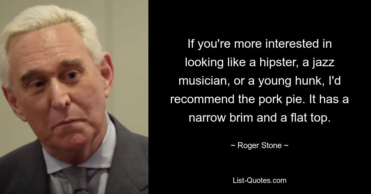 If you're more interested in looking like a hipster, a jazz musician, or a young hunk, I'd recommend the pork pie. It has a narrow brim and a flat top. — © Roger Stone