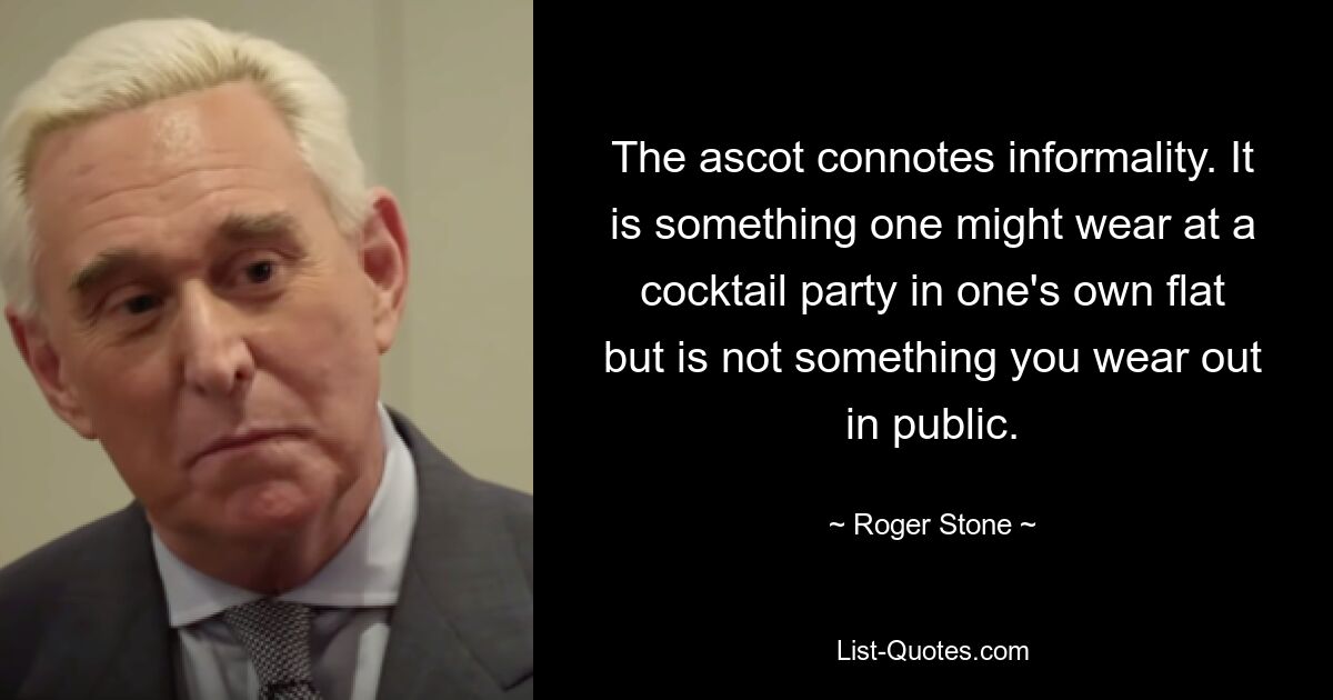 The ascot connotes informality. It is something one might wear at a cocktail party in one's own flat but is not something you wear out in public. — © Roger Stone