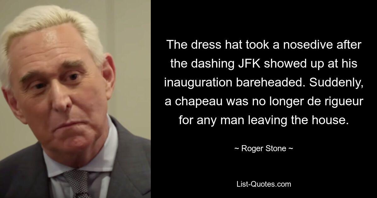 The dress hat took a nosedive after the dashing JFK showed up at his inauguration bareheaded. Suddenly, a chapeau was no longer de rigueur for any man leaving the house. — © Roger Stone