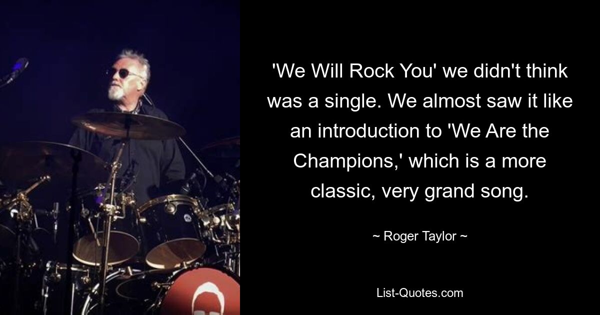 'We Will Rock You' we didn't think was a single. We almost saw it like an introduction to 'We Are the Champions,' which is a more classic, very grand song. — © Roger Taylor