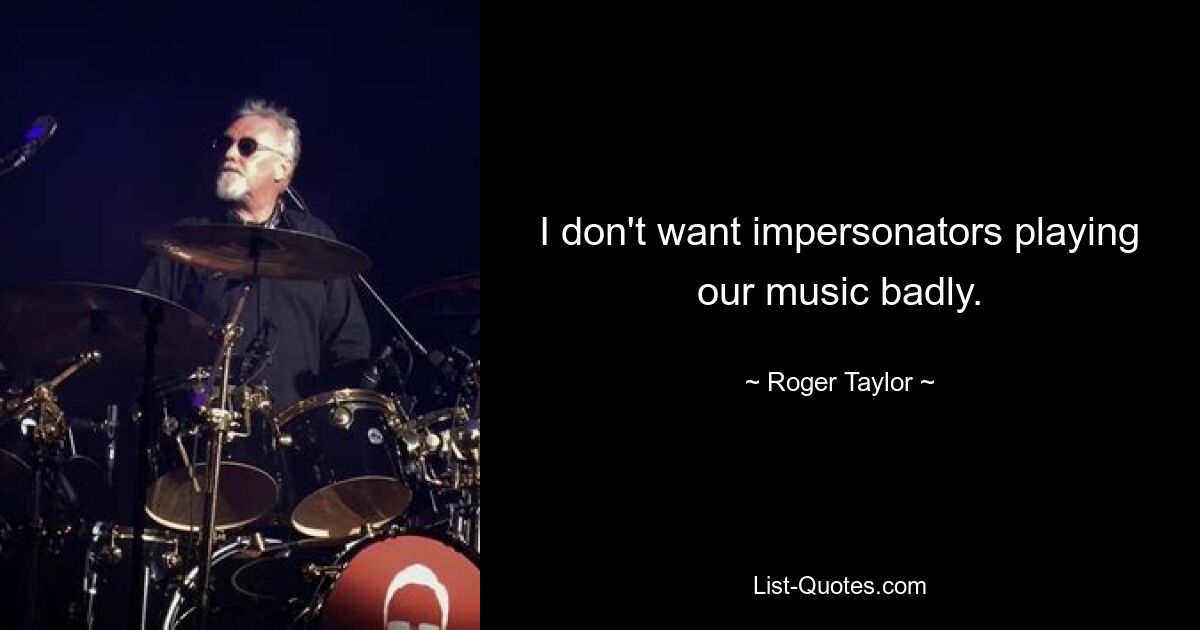 I don't want impersonators playing our music badly. — © Roger Taylor