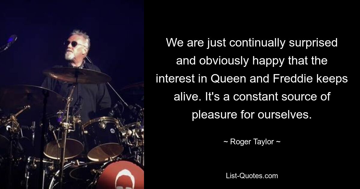 We are just continually surprised and obviously happy that the interest in Queen and Freddie keeps alive. It's a constant source of pleasure for ourselves. — © Roger Taylor